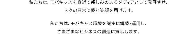 私たちは、モバキャスを⾝近で親しみのあるメディアとして発展させ、⼈々の⽇常に夢と笑顔を届けます。私たちは、モバキャス環境を誠実に構築・運⽤し、さまざまなビジネスの創造に貢献します。